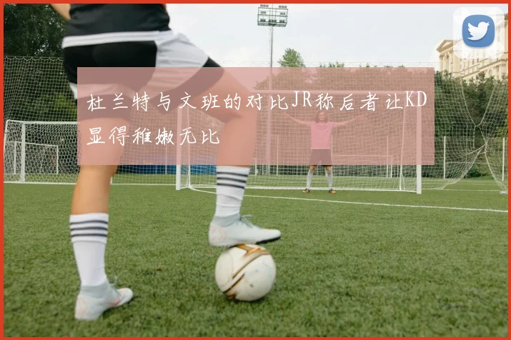 杜兰特与文班的对比JR称后者让KD显得稚嫩无比