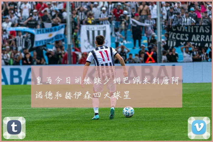 皇马今日训练缺少姆巴佩米利唐阿诺德和赫伊森四大球星