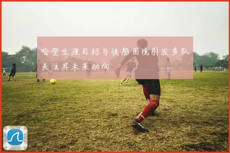 哈登生涯目标与快船困境引发多队关注其未来动向