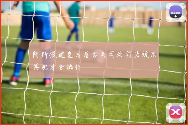 阿斯报道皇马看台关闭处罚为缓刑再犯才会执行