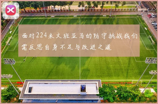 面对224米文班亚马的防守挑战我们需反思自身不足与改进之道
