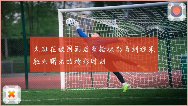 文班在被围剿后重拾状态马刺迎来胜利曙光的精彩时刻
