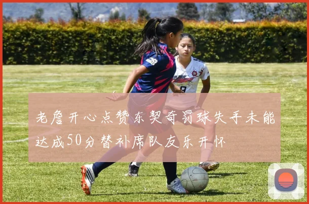 老詹开心点赞东契奇罚球失手未能达成50分替补席队友乐开怀