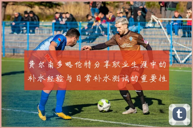费尔南多略伦特分享职业生涯中的补水经验与日常补水测试的重要性
