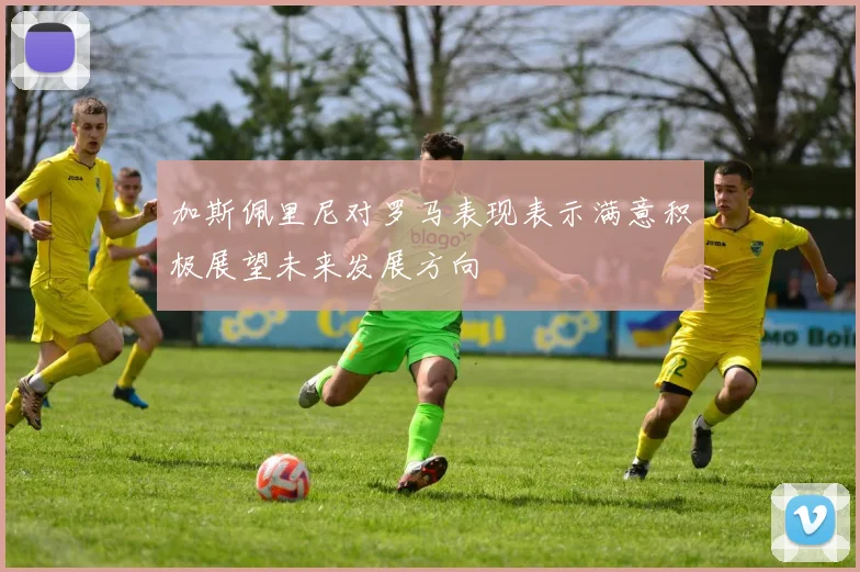 加斯佩里尼对罗马表现表示满意积极展望未来发展方向