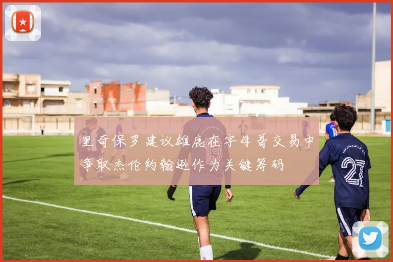 里奇保罗建议雄鹿在字母哥交易中争取杰伦约翰逊作为关键筹码