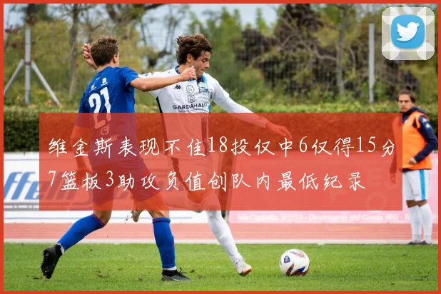 维金斯表现不佳18投仅中6仅得15分7篮板3助攻负值创队内最低纪录