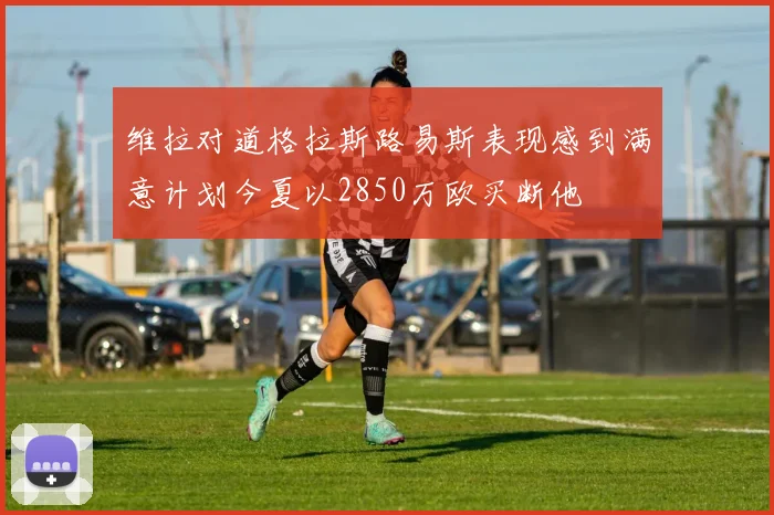 维拉对道格拉斯路易斯表现感到满意计划今夏以2850万欧买断他