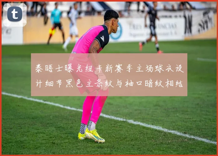泰晤士曝光纽卡新赛季主场球衣设计细节黑色主条纹与袖口暗纹相结合