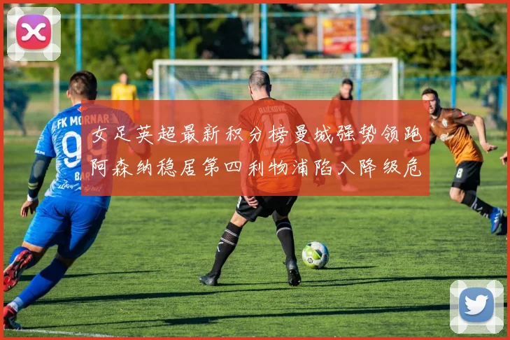 女足英超最新积分榜曼城强势领跑阿森纳稳居第四利物浦陷入降级危机