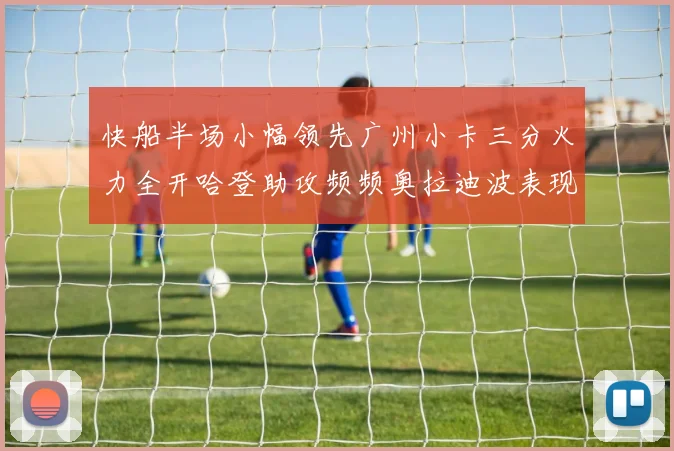 快船半场小幅领先广州小卡三分火力全开哈登助攻频频奥拉迪波表现抢眼