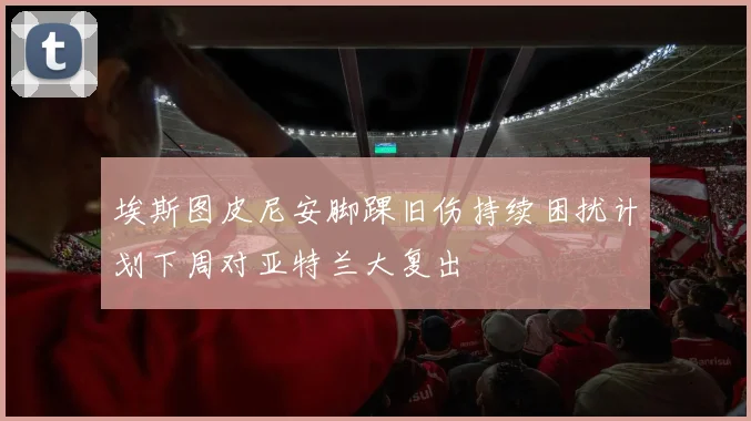 埃斯图皮尼安脚踝旧伤持续困扰计划下周对亚特兰大复出