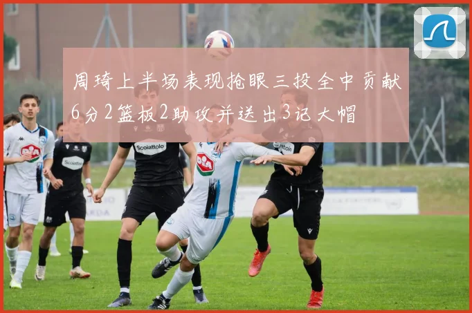 周琦上半场表现抢眼三投全中贡献6分2篮板2助攻并送出3记大帽